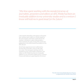 PAGE 79
I also enjoyed attending a few games in the press
box, writing match reports or articles based on
the end-of-game interviews conducted by the
coaches. I worked on a piece that provides a
short summary for each round of the season for
publication in the 2013 Grand Final edition of the
AFL Record.
All of these experiences have reaffirmed to
me that this is the path I want to take with
my career. My time spent working with the
wonderful array of journalists, presenters and
editors at AFL Media has been an invaluable
addition to my university studies and is a venture
I know will hold me in good stead for the future.
“My time spent working with the wonderful array of
journalists, presenters and editors at AFL Media has been an
invaluable addition to my university studies and is a venture I
know will hold me in good stead for the future.”
The AFL Youth Central Rookie Reporters Program
is supported by the Victorian Government
 