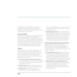 PAGE 8
The Minister for Youth Affairs also appoints
a National Youth Week Victorian Young
Member to represent the state and promote the
celebrations to young people.
Scouts and Guides
The Victorian Government has provided $5 million
to support Scouts Victoria and Girl Guides
Victoria. The funding has supported the upgrade
of over 96 Scout and Guide facilities across Victoria.
It has also contributed to volunteer training and
innovative programs to encourage young people
from multicultural communities to join and
experience the benefits of Scouts and Guides.
Shape It!
Shape It! aims to increase the participation of
young people in rural and regional Victoria in
community decision-making and to strengthen
their connection to the community where
they live. Backed by funding of $3.2 million the
strategy has supported:
Local Government Youth Inclusion grants to
encourage local governments to better engage
with and include young people in rural and
regional communities
Shape It! grants for youth-led projects that
make a positive difference in the community
Change It Up, a partnership with the
Foundation for Young Australians, which
delivers workshops and an annual state-wide
forum for young change makers in rural and
regional Victoria.
The Exchange website, which was launched
in March 2014, to support young Victorians in
Youth Advisory Groups to be more connected,
share information and resources, test ideas
and learn from each other. The Exchange is
also a place for the Victorian Government to
consult with young people across Victoria.
The Enterprise Strategy for Young Victorians
Backed by a $2 million investment, The
Victorian Government’s Enterprise Strategy for
Young Victorians encourages and supports
entrepreneurship and innovation amongst young
people in Victoria.
Getting Down to Business, delivered through
Enterprising Partnerships Pty Ltd, provides
tailored training, mentoring and specialised
support for young people who want to grow
their existing business, start one from scratch
or commercialise their new idea or innovation.
NEW GEN Crunch and NEW GEN Thrive,
delivered through Social Traders Ltd, provide
training and support for both new and
existing youth-led social enterprises who
want to deliver better social outcomes via an
enterprise model.
 