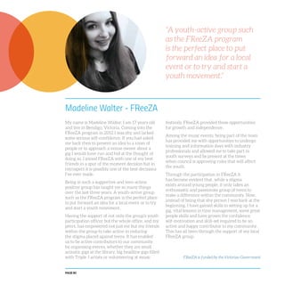 PAGE 80
Madeline Walter - FReeZA
My name is Madeline Walter. I am 17 years old
and live in Bendigo, Victoria. Coming into the
FReeZA program in 2012 I was shy and lacked
some serious self-confidence. If you had asked
me back then to present an idea to a room of
people or to approach a venue owner about a
gig I would have run and hid at the thought of
doing so. I joined FReeZA with one of my best
friends in a spur of the moment decision but in
retrospect it is possibly one of the best decisions
I’ve ever made.
Being in such a supportive and teen-action
positive group has taught me so many things
over the last three years. A youth-active group
such as the FReeZA program is the perfect place
to put forward an idea for a local event or to try
and start a youth movement.
Having the support of not only the group’s youth
participation officer but the whole office, and my
peers, has empowered not just me but my friends
within the group to take action in reducing
the stigma placed against teens. It has enabled
us to be active contributors to our community
by organising events, whether they are small
acoustic gigs at the library, big headline gigs filled
with Triple J artists or volunteering at music
festivals. FReeZA provided these opportunities
for growth and independence.
Among the music events, being part of the team
has provided me with opportunities to undergo
training and information days with industry
professionals and allowed me to take part in
youth surveys and be present at the times
when council is approving rules that will affect
the youth.
Through the participation in FReeZA it
has become evident that, while a stigma
exists around young people, it only takes an
enthusiastic and passionate group of teens to
make a difference within the community. Now,
instead of being that shy person I was back at the
beginning, I have gained skills in setting up for a
gig, vital lessons in time management, some great
people skills and have grown the confidence,
self-motivation and skill-set required to be an
active and happy contributor to my community.
This has all been through the support of my local
FReeZA group.
“A youth-active group such
as the FReeZA program
is the perfect place to put
forward an idea for a local
event or to try and start a
youth movement.”
FReeZA is funded by the Victorian Government
 