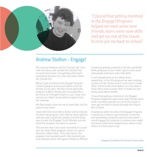 PAGE 81
Andrew Stallion - Engage!
My name is Andrew and I’m 13 years old. I live
with my Nana a bit outside the Latrobe City
on some farm land. I was getting a bit lonely
sometimes because I’m a fair way from where
my friends live.
Before I got involved in the Engage! Program
I wasn’t going to school and I spent a fair bit
of time on my own. My Nan heard about the
program at Berry Street and it sounded like a
bit of fun so I thought I’d give it a go. I was very
nervous as I didn’t know what to expect from
the meeting.
My Nan made a time for me to meet Don, and he
came to our home.
I met with Don from Berry Street and he told me
all about the program. Don told me about options
and also said I could start slowly, the first thing
was to meet the Engage! Youth Worker and see
what the program was about in person.
The activity that I was most interested in to start
was the Skate Deck program, where you get to
decorate a Skate Deck. They also had an Art
program that sounded good. I also started to go
and volunteer every now again at Meals on Wheels.
I ended up getting involved in the Art and Skate
Deck programs to start with. I got to meet some
new people and learn some new skills.
I even helped some of the others learn
something. In the Art program we were making
Looms and the others weren’t sure how to make
them, but I’d made them before, so I was able to
show them how to make them. It made me feel
pretty good about myself.
I found that getting involved in the Engage!
Program helped me meet some new friends, learn
some new skills and get me out of the house. It
even got me back to school through the help of
Berry Street.
If someone asked me about the Engage! Program
I would say to them to get involved. It was fun
and something I looked forward to each week. I
would suggest the program to anyone who might
just need a little more support than others to get
where it is they want to go.
“I found that getting involved
in the Engage! Program
helped me meet some new
friends, learn some new skills
and get me out of the house.
It even got me back to school.”
Engage! is funded by the Victorian Government
 