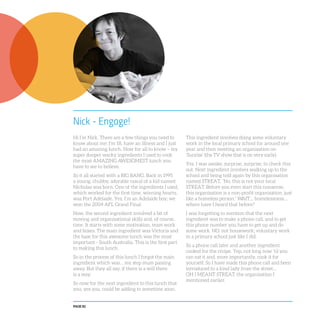 PAGE 82
Nick - Engage!
Hi I’m Nick. There are a few things you need to
know about me: I’m 18, have an illness and I just
had an amazing lunch. Now for all to know – my
super dooper wacky ingredients I used to cook
the most AMAZING AWESOMEST lunch you
have to see to believe.
So it all started with a BIG BANG. Back in 1995
a young, chubby, adorable rascal of a kid named
Nicholas was born. One of the ingredients I used,
which worked for the first time, winning hearts,
was Port Adelaide. Yes, I’m an Adelaide boy; we
won the 2004 AFL Grand Final.
Now, the second ingredient involved a bit of
moving and organisational skills and, of course,
time. It starts with some motivation, team work
and boxes. The main ingredient was Victoria and
the base for this awesome lunch was the most
important - South Australia. This is the first part
to making this lunch.
So in the process of this lunch I forgot the main
ingredient which was… my step mum passing
away. But they all say, if there is a will there
is a way.
So now for the next ingredient to this lunch that
you, yes you, could be adding to sometime soon.
This ingredient involves doing some voluntary
work in the local primary school for around one
year and then meeting an organisation on
‘Sunrise’ (the TV show that is on very early).
Yes, I was awake, surprise, surprise, to check this
out. Next ingredient involves walking up to the
school and being told again by this organisation
named STREAT, “No, this is not your local
STREAT. Before you even start this nonsense,
this organisation is a non-profit organisation, just
like a homeless person.” WAIT… homelessness…
where have I heard that before?
I was forgetting to mention that the next
ingredient was to make a phone call, and to get
this phone number you have to get up and do
some work. NO, not housework; voluntary work
in a primary school just like I did.
So a phone call later and another ingredient
cooked for the recipe. Yep, not long now ‘til you
can eat it and, more importantly, cook it for
yourself. So I have made this phone call and been
introduced to a kind lady from the street…
OH I MEANT STREAT, the organisation I
mentioned earlier.
 
