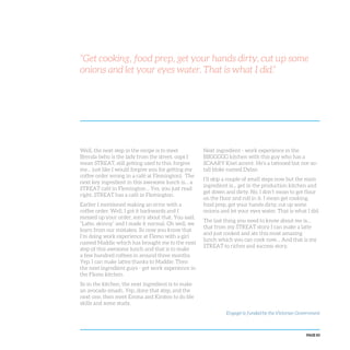 PAGE 83
Well, the next step in the recipe is to meet
Brenda (who is the lady from the street, oops I
mean STREAT, still getting used to this, forgive
me… just like I would forgive you for getting my
coffee order wrong in a café at Flemington). The
next key ingredient in this awesome lunch is… a
STREAT café in Flemington… Yes, you just read
right, STREAT has a café in Flemington.
Earlier I mentioned making an error with a
coffee order. Well, I got it backwards and I
messed up your order, sorry about that. You said,
“Latte, skinny” and I made it normal. Oh well, we
learn from our mistakes. So now you know that
I’m doing work experience at Flemo with a girl
named Maddie which has brought me to the next
step of this awesome lunch and that is to make
a few hundred coffees in around three months.
Yep, I can make lattes thanks to Maddie. Then
the next ingredient guys - get work experience in
the Flemo kitchen.
So in the kitchen, the next ingredient is to make
an avocado smash. Yep, done that step, and the
next one, then meet Emma and Kirsten to do life
skills and some study.
Next ingredient - work experience in the
BIIGGGGG kitchen with this guy who has a
SCAARY Kiwi accent. He’s a tattooed but not-so-
tall bloke named Dylan.
I’ll skip a couple of small steps now but the main
ingredient is… get in the production kitchen and
get down and dirty. No, I don’t mean to get flour
on the floor and roll in it. I mean get cooking,
food prep, get your hands dirty, cut up some
onions and let your eyes water. That is what I did.
The last thing you need to know about me is…
that from my STREAT story I can make a latte
and just cooked and ate this most amazing
lunch which you can cook now… And that is my
STREAT to riches and success story.
“Get cooking, food prep, get your hands dirty, cut up some
onions and let your eyes water. That is what I did.”
Engage! is funded by the Victorian Government
 