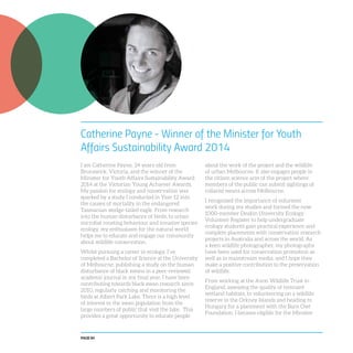 PAGE 84
Catherine Payne - Winner of the Minister for Youth
Affairs Sustainability Award 2014
I am Catherine Payne, 24 years old from
Brunswick, Victoria, and the winner of the
Minister for Youth Affairs Sustainability Award
2014 at the Victorian Young Achiever Awards.
My passion for ecology and conservation was
sparked by a study I conducted in Year 12 into
the causes of mortality in the endangered
Tasmanian wedge-tailed eagle. From research
into the human disturbance of birds, to urban
microbat roosting behaviour and invasive species
ecology, my enthusiasm for the natural world
helps me to educate and engage our community
about wildlife conservation.
Whilst pursuing a career in ecology, I’ve
completed a Bachelor of Science at the University
of Melbourne, publishing a study on the human
disturbance of black swans in a peer-reviewed
academic journal in my final year. I have been
contributing towards black swan research since
2010, regularly catching and monitoring the
birds at Albert Park Lake. There is a high level
of interest in the swan population from the
large numbers of public that visit the lake. This
provides a great opportunity to educate people
about the work of the project and the wildlife
of urban Melbourne. It also engages people in
the citizen science arm of the project where
members of the public can submit sightings of
collared swans across Melbourne.
I recognised the importance of volunteer
work during my studies and formed the now
1000-member Deakin University Ecology
Volunteer Register to help undergraduate
ecology students gain practical experience and
complete placements with conservation research
projects in Australia and across the world. As
a keen wildlife photographer, my photographs
have been used for conservation promotion as
well as in mainstream media, and I hope they
make a positive contribution to the preservation
of wildlife.
From working at the Avon Wildlife Trust in
England, assessing the quality of remnant
wetland habitats, to volunteering on a wildlife
reserve in the Orkney Islands and heading to
Hungary for a placement with the Barn Owl
Foundation, I became eligible for the Minister
 