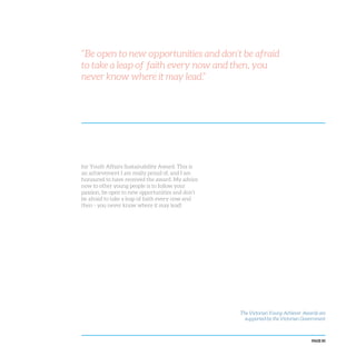 PAGE 85
“Be open to new opportunities and don’t be afraid
to take a leap of faith every now and then, you
never know where it may lead.”
for Youth Affairs Sustainability Award. This is
an achievement I am really proud of, and I am
honoured to have received the award. My advice
now to other young people is to follow your
passion, be open to new opportunities and don’t
be afraid to take a leap of faith every now and
then - you never know where it may lead!
The Victorian Young Achiever Awards are
supported by the Victorian Government
 