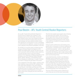 PAGE 86
Paul Bastin - AFL Youth Central Rookie Reporters
As an AFL Youth Central Rookie Reporter I
found it hard to believe the company I was
keeping as part of my internship. You know
that moment when your eyes suddenly sharpen
focus and you become acutely aware of your
surroundings and your position within them?
The significance of that point in time crystallises
in your mind as an epiphany - you’re in a private
room talking to the greatest footballer of all time.
As clichéd as it sounds, being accepted into the
inaugural Rookie Reporter program at AFL
Media was legitimately surreal. On day one, the
meet-and-greet with my fellow rookie reporters,
I turned up extra early to try and create a
positive first impression. Waiting excitedly in the
reception area, AFL National Talent Manager,
Kevin ‘Shifter’ Sheehan, and Hawthorn gun,
Shaun Burgoyne, walked past. I couldn’t contain
my smile. It would only get better from there.
I was assigned to Thursday nights, assisting with
team selection news and the AFL website’s live
chat with Adam McNicol. I was also helping
Lucas Shearer, Jack Haley and the rest of the
production team on Lethal’s Last Word, a weekly
video, hosted by Leigh Matthews and Jacqui
Reed, where they analysed two key matches of
the round.
The first few weeks were largely about finding
the best way to be useful. You can learn a
lot through observation and my journalistic
development was certainly fast-tracked by
watching professionals perform their duties.
I was also very mindful of trying to provide a
helping hand.
Going to press conferences and writing news
pieces were a real point of interest heading into
the program. I wanted to learn ‘presser’ (press
conference) etiquette - when to ask questions,
how to ask them, where to stand and so on - and
to practise identifying a story angle and promptly
producing an article. It’s the sort of stuff you can
only learn by being there.
I attended Essendon, Carlton and Western
Bulldogs’ press conferences, most of which
involved shadowing Jacqui Reed. I have to
thank Jacqui for being so generous with her
time and allowing me to tag along on several
occasions. She even allowed me to take control of
writing a piece from a Western Bulldogs presser,
workshopping it with me step by step. I have
benefitted greatly from that experience.
The day of the Carlton press conference in
early July was one of the more memorable.
 