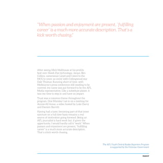 PAGE 87
After seeing Mick Malthouse at his prickly
best over Hawk-Eye technology, Jacqui, Ben
Collins, cameraman Lloyd and I went to the
MCG to cover an event with Collingwood star
Dale Thomas. Running short of time, with
Melbourne’s press conference still needing to be
covered, my name was put forward to be the AFL
Media representative. Like a substitute player, it
was my time to step in and have an impact.
Trust was a common theme throughout the
program. One Monday I sat in on a meeting for
Access All Areas, a video hosted by Luke Darcy
and Damien Barrett.
Having had a taste, becoming part of that inner
sanctum on a full time basis remains a real
source of motivation going forward. Being an
AFL journalist is hard work but, if given the
opportunity, I would hardly call it “work”. When
passion and enjoyment are present, “fulfilling
career” is a much more accurate description.
That’s a kick worth chasing.
“When passion and enjoyment are present, ‘fulfilling
career’ is a much more accurate description. That’s a
kick worth chasing.”
The AFL Youth Central Rookie Reporters Program
is supported by the Victorian Government
 