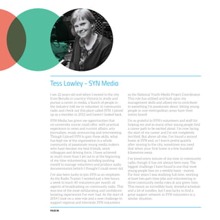 PAGE 88
Tess Lawley - SYN Media
I am 22 years old and when I moved to the city
from Benalla in country Victoria to study and
pursue a career in media, a bunch of people in
the industry told me to volunteer in community
radio and check out this place called SYN. I joined
up as a member in 2012 and haven’t looked back.
SYN Media has given me opportunities that
no university course could offer, with practical
experience in news and current affairs, arts
journalism, music announcing and interviewing.
Though I joined SYN to gain these skills, what
has kept me at the organisation is a whole
community of passionate young media makers
who have become my best friends, work
colleagues and driving force. I have achieved
so much more than I set out to at the beginning
of my time volunteering, including pushing
myself to manage volunteers and produce audio
documentaries (which I thought I could never do).
I’ve also been lucky to join SYN as an employee.
As the Radio Trainer I worked just a few hours
a week to teach 40 volunteers per month all
aspects of broadcasting on community radio. This
was one of the most exhilarating and confidence
boosting experiences I’ve ever had. At the start of
2014 I took on a new role and a new challenge to
support regional and interstate SYN volunteers
as the National Youth Media Project Coordinator.
This role has utilised and built upon my
management skills and allows me to contribute
to something I’m passionate about: letting young
people in non-metropolitan areas have their
voices heard!
I’m so grateful to SYN’s volunteers and staff for
helping me and so many other young people find
a career path to be excited about. I’m now facing
the start of my career and I’m not completely
terrified. But above all else, I’ve found a second
home at SYN and, as I learnt pretty quickly
after moving to the city, sometimes you need
that when your first home is a few hundred
kilometres away.
I’ve loved every minute of my time in community
radio, though it has not always been easy. The
biggest challenge I have found is one that most
young people face on a weekly basis - money.
For four years I was studying full time, working
at least two part-time jobs and volunteering in
three community media roles at any given time.
This meant an incredibly busy, stressful schedule
and a lot of noodles, but I was lucky to find a
great support network in SYN volunteers in a
similar situation.
 