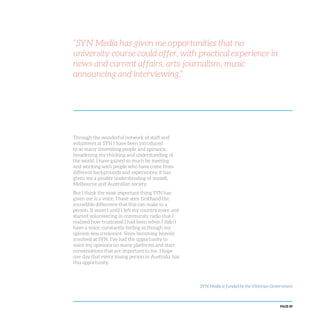 PAGE 89
“SYN Media has given me opportunities that no
university course could offer, with practical experience in
news and current affairs, arts journalism, music
announcing and interviewing.”
Through the wonderful network of staff and
volunteers at SYN I have been introduced
to so many interesting people and opinions,
broadening my thinking and understanding of
the world. I have gained so much by meeting
and working with people who have come from
different backgrounds and experiences; it has
given me a greater understanding of myself,
Melbourne and Australian society.
But I think the most important thing SYN has
given me is a voice. I have seen firsthand the
incredible difference that this can make to a
person. It wasn’t until I left my country town and
started volunteering in community radio that I
realised how frustrated I had been when I didn’t
have a voice, constantly feeling as though my
opinion was irrelevant. Since becoming heavily
involved at SYN, I’ve had the opportunity to
voice my opinions on many platforms and start
conversations that are important to me. I hope
one day that every young person in Australia has
this opportunity.
SYN Media is funded by the Victorian Government
 
