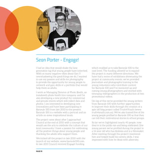 PAGE 90
Sean Porter - Engage!
I had an idea that would shake the lazy
generation tag that young people have inherited.
With so many negative vibes about Gen Y
overshadowing the good things we do, I wanted
to use my passion and skills for photography
to provide the opportunity for young people to
network and gain skills or a portfolio that would
help them as adults.
I work as Managing Director of Photo Booth, an
instabooth photo booth hire company, and I’m
also developing a new product for commercial
and private events which will collect data and
photos. I am interested in developing new
innovations and have been participating in
Banyule 100 from late 2010 to the present.
Banyule 100 is a website with a portrait and an
article on some inspirational locals.
The project came about after I approached
Council at the end of 2010 with a concept that
would use the arts to celebrate the culture of our
local community. I have a passion for celebrating
all the positive things about young people and
thanking the adults who support them.
We kicked off the project in late 2010 with the
launch of our website, www.banyule100.com.
In late 2011 Council received Engage! funding
which enabled us to take Banyule 100 to the
next level. The funding allowed us to expand
the project in many different directions. We
have had a series of exhibitions showcasing the
project at community events, we’ve provided
journalism and photography training to the
young volunteers who contribute content
for Banyule 100 and I’ve mentored up and
coming young photographers and worked with
emerging videographers in the production of two
promotional videos.
On top of this we’ve provided the young writers
from Banyule 100 with further opportunities
to improve their skills through the creation of a
spin off blog project called Truth4Youth (www.
truth4youth.com.au). We’ve also trained five of the
young people profiled in Banyule 100 so that they
can tell their motivational stories to school groups.
So far we’ve highlighted nearly 40 people; now
they’re in the public eye and being celebrated. One
young person we’ve profiled during the project is
a 14 year old who has dyslexia and is a filmmaker.
After meeting through the project I mentored
him and helped build his camera skills. I was
impressed with how he deals with adversity.
 