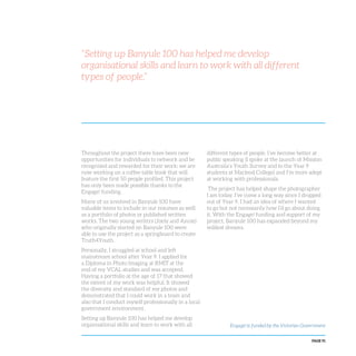 PAGE 91
“Setting up Banyule 100 has helped me develop
organisational skills and learn to work with all different
types of people.”
Throughout the project there have been new
opportunities for individuals to network and be
recognised and rewarded for their work; we are
now working on a coffee table book that will
feature the first 50 people profiled. This project
has only been made possible thanks to the
Engage! funding.
Many of us involved in Banyule 100 have
valuable items to include in our resumes as well
as a portfolio of photos or published written
works. The two young writers (Joely and Annie)
who originally started on Banyule 100 were
able to use the project as a springboard to create
Truth4Youth.
Personally, I struggled at school and left
mainstream school after Year 9. I applied for
a Diploma in Photo Imaging at RMIT at the
end of my VCAL studies and was accepted.
Having a portfolio at the age of 17 that showed
the extent of my work was helpful. It showed
the diversity and standard of my photos and
demonstrated that I could work in a team and
also that I conduct myself professionally in a local
government environment.
Setting up Banyule 100 has helped me develop
organisational skills and learn to work with all
different types of people. I’ve become better at
public speaking (I spoke at the launch of Mission
Australia’s Youth Survey and to the Year 9
students at Macleod College) and I’m more adept
at working with professionals.
The project has helped shape the photographer
I am today. I’ve come a long way since I dropped
out of Year 9. I had an idea of where I wanted
to go but not necessarily how I’d go about doing
it. With the Engage! funding and support of my
project, Banyule 100 has expanded beyond my
wildest dreams.
Engage! is funded by the Victorian Government
 