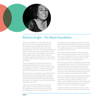 PAGE 92
Bethany Knight - The Reach Foundation
My name is Bethany. I am 25 years old and
work for the youth organisation, the Reach
Foundation. I got involved with Reach as a
shy, quiet and awkward 16-year-old, when I
participated in one of the many workshops Reach
offers. I had no idea what to expect but I found
it to be a place where I could speak really openly
and honestly about myself, with a bunch of
incredibly supportive people my own age. It was
an opportunity to look at my life in a way I never
had before.
I have participated in and run almost every
workshop that Reach has to offer, but one of
my favourite things that I have ever been a part
of is ‘Birdcage’, an all-day, all-female workshop
delivered in schools for the entire year level.
Birdcage covers an extensive range of influences
that young girls are presented with every day,
including social media, magazines, celebrities,
friends and family. It looks at how these things
can impact our behaviour and therefore how we
influence each other.
I became involved in Birdcage at the end of
2012 as part of a team aiming to redevelop
the workshop content to make it more fresh,
accessible and relevant for young girls. The
workshop aims to empower young women with
the knowledge and resilience to choose who they
want to be. It took a year of planning to develop
the workshop that we are now delivering to girls
in schools around Victoria.
I think Birdcage allows girls to see everything
that makes up their world and how it can affect
them as an individual. It’s also a chance for girls
to see other people in their year level in a new
way, which can be incredibly powerful.
One of the most common responses we get when
running Birdcage is that it’s the first chance a lot
of participants have had to connect with other
girls in a genuine way, especially since we are
living in a society where we communicate largely
via social media. Birdcage allows girls to open up
about their experiences and bond with others.
One of the biggest challenges with this workshop
is that the social influences we speak about are
constantly changing. There is always a new
trend, a new celebrity scandal, a new social media
update that has to be included in the content to
ensure it’s current, relevant and engaging.
Another challenge is that there is just so much
content that we could include in our workshops
 