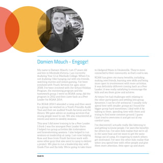 PAGE 94
Damien Mauch - Engage!
My name is Damien Mauch, I am 17 years old
and live in Monbulk,Victoria. I am currently
studying Year 12 at Monbulk College. When I’m
not studying I like hanging out with my friends,
watching movies and online gaming. I’ve been
involved with Youth Services for ages, since
2008. I’ve been involved with the School Holiday
Program, the mentoring program and the
homework group. I went on ROAR camp, did the
program in 2012 and then came back as a Peer
Leader for ROAR 2014.
For ROAR 2014 I attended a camp and then went
to a group; we worked on a Youth Friendly Audit
Tool and then we audited Youth Services and the
library. We gave advice on making services that
young people want to use. We also volunteered at
events and went to weekly sessions.
This year I did some training to be a Peer Leader.
I think I was the youngest Peer Leader there.
I helped run group activities like icebreakers
and brainstorming sessions. I also helped to run
sessions on leadership at camp. I am now helping
Ross and Sean from Youth Services work with
some other guys that also went to camp to deliver
a project. We plan to run a leadership day with
Grade Five and Six kids. We’re going to take them
to Hedgend Maze in Healesville. They’re more
connected to their community, so that’s cool to see.
ROAR has given me many benefits, including
making new friends, learning new skills and being
more open to involvement with more activities.
It was definitely different coming back as a Peer
Leader; it was really satisfying to encourage the
kids and see them grow and achieve.
At times I’ve had challenges with relating to
the other participants and settling into group
dynamics. I can be a bit antisocial; I usually only
spend time with smaller groups so I found the
bigger group hard sometimes. I deal with it by
talking to them, spending time with them and
trying to find some common ground. I guess
I just tried to overcome it and get out of my
comfort zone.
I’ve discovered I actually really like listening to
and getting to know people. I’ve seen the benefits
for others too. I’ve seen kids realise that we’re all
in the same boat and we want to get the same
things out of camp. It’s inspiring to watch others
get motivated. I’ve seen the other kids realise that
when you spend time with other people and give
them more attention, they open up and share.
 