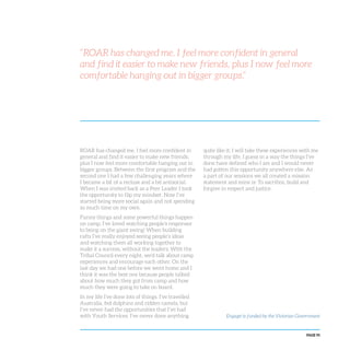 PAGE 95
“ROAR has changed me. I feel more confident in general
and find it easier to make new friends, plus I now feel more
comfortable hanging out in bigger groups.”
ROAR has changed me. I feel more confident in
general and find it easier to make new friends,
plus I now feel more comfortable hanging out in
bigger groups. Between the first program and the
second one I had a few challenging years where
I became a bit of a recluse and a bit antisocial.
When I was invited back as a Peer Leader I took
the opportunity to flip my mindset. Now I’ve
started being more social again and not spending
so much time on my own.
Funny things and some powerful things happen
on camp. I’ve loved watching people’s responses
to being on the giant swing! When building
rafts I’ve really enjoyed seeing people’s ideas
and watching them all working together to
make it a success, without the leaders. With the
Tribal Council every night, we’d talk about camp
experiences and encourage each other. On the
last day we had one before we went home and I
think it was the best one because people talked
about how much they got from camp and how
much they were going to take on board.
In my life I’ve done lots of things. I’ve travelled
Australia, fed dolphins and ridden camels, but
I’ve never had the opportunities that I’ve had
with Youth Services. I’ve never done anything
quite like it; I will take these experiences with me
through my life. I guess in a way the things I’ve
done have defined who I am and I would never
had gotten this opportunity anywhere else. As
a part of our sessions we all created a mission
statement and mine is: To sacrifice, build and
forgive in respect and justice.
Engage! is funded by the Victorian Government
 