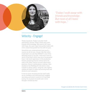PAGE 96
Velocity - Engage!
Today I graduate. Today I actually finish
something I started. Today I walk away with
friends and knowledge. But most of all I leave
with hope, the same hope that quickly faded with
every school that passed but this will not pass.
Sometimes you underestimate how much a
course can do for you. I know I did. But when
I look back I can see that STREAT is one of the
defining factors in my life. I will never have to
work in fast food, which was one of my greatest
fears. I did work experience in the production
kitchen preparing food for events and to be
sold in the cafés. I learnt so much about work
practices, flavour combinations, cooking. I also
worked at the McKillop St Café where I was
trained in taking orders, using the cash register,
making all types of coffee and serving food and
drinks to real customers.
It was so nerve wracking but the staff made
me so confident and informed that I stopped
worrying and knew I could do it if I just kept
trying. I’m so proud of myself and I never
thought I would say that.
“Today I walk away with
friends and knowledge.
But most of all I leave
with hope...”
Engage! is funded by the Victorian Government
 