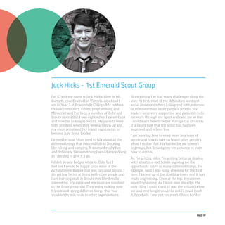 PAGE 97
Jack Hicks - 1st Emerald Scout Group
I’m 10 and my name is Jack Hicks. I live in Mt.
Burnett, near Emerald in Victoria. At school I
am in Year 5 at Beaconhills College. My hobbies
include computers, robots, programming and
Minecraft and I’ve been a member of Cubs and
Scouts since 2012. I was eight when I joined Cubs
and now I’m linking to Scouts. My parents were
both involved when they were growing up and
my mum reinstated her leader registration to
become Joey Scout Leader.
I joined because Mum used to talk about all the
different things that you could do in Scouting,
like hiking and camping. It sounded really fun
and definitely like something I would enjoy doing
so I decided to give it a go.
I didn’t do any badges while in Cubs but I
feel like I would be happy to do some of the
Achievement Badges that you can do in Scouts. I
am getting better at being with other people and
I am learning stuff in Scouts that I find really
interesting. My sister and my mum are involved
in the Scout group too. They enjoy making new
friends and trying different things that you
wouldn’t be able to do in other organisations.
Since joining I’ve had many challenges along the
way. At first, most of the difficulties involved
social situations where I disagreed with someone
or misunderstood other people’s actions. My
leaders were very supportive and patient to help
me work through my upset and calm me so that
I could learn how to better manage the situation.
It is easier now that the Scout hall has been
improved and echoes less.
I am learning how to work more in a team of
people and how to take on board other people’s
ideas. I realise that it is harder for me to work
in groups, but Scouts gives me a chance to learn
how to do this.
As I’m getting older, I’m getting better at dealing
with situations and Scouts is giving me the
opportunity to try so many different things. For
example, once I was going abseiling for the first
time. I looked up at the abseiling tower and it was
really frightening. Once at the top, it was even
more frightening. As I leant over the edge, the
only thing I could think of was the ground below
me and how long it would be until I could touch
it; hopefully I was not too short. I leant further
 