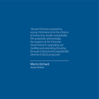 PAGE 99
“Scouts Victoria is preparing
young Victorians to be the citizens
of tomorrow, locally and globally.
We gratefully acknowledge
the support of the Victorian
Government in upgrading our
facilities and extending Scouting
through Cultural and Linguistically
Diverse (CALD) programs.”
Morris Orchard
Scouts Victoria
 