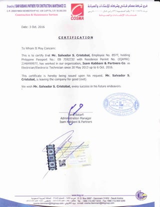 c.R. 2050018864 MEMBERSHIP NO.436 CAPITAL S.R, 50,000,000
Construction & Maintenance Services -Ajt
: .-tlg illrt ,1.-.yl crt-.,i-;,
Brnnclrdl$At lfiBBNllPARII{ER$ FORC0il$nlj0Tl0il & M MIICE C0,
Date: 3 Oct. 2016
CERTIFICATION
To Whom It May Concern:
This is to certify tlrat Mr. Salvador S. Cristobal, Employee No. 8577, holding
Philippine Passpoft No.: EB 7592232 with Residence Permit No. (IQAMA):
?348499977, has worked in our organization, Isam Kabbani & Partners Co. as
Electrician/Electronic Technician since 20 May 2013 up to 6 Oct. 2016.
This certificate is hereby being issued upon his request. Mr. Salvador S.
Cristobal, is leaving the company for good (exit).
We wish Mr. Salvador S. Cristobal, every success in his future endeavors.
4ln
p,!i rootrl'l
111 1r:
14:rN/01 /03
15229351
c'
kcg.cc
-
Manager
ni & Partners
 