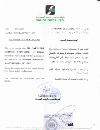 Date :2511212012
Our Ref : SO/HRMDI 70017 1433
TO WHOM IT MAY CONCERII
This is to certily that MR. SALVADOR
SORIANO CRISTOBAL, of Filipino
nationality, has worked with this company in
the capacity of a ( Technician - Electronics )
from 27 I 0l 12009 t"o 24 I 12 12012.
During his employment he has shown himself
to be honest and ofgood conduct.
This ceftihcate has been issued upon his
request.
619 r. ^ ll ^ ll gl lJtn c ..r aSpt
SAUDI OGER LTD.
..t"Htt-a-ulf olY
lY
.  Y/ Y/Yo .pltl -o ttt/, t/t t
|YYlv..v ,lt-lin
r--11a-+l O-l
gi i;.r9.r--..J1 +a.9i *Jy AS.J r+
"i*+
7 JLr.g--; -f yQty -g.rtiJ*, / ri-.Jl
1 e!Ug;$t Oro I aid*, kJ Jl"r rd (;ii*,j+-lt
.lY. Y/Y/Yt qtJr 1Yt1/. /YV
3..:U cr
6Jl-, lJ I t il9-Ub 6;,*.lt C,*> O5-l
t4! 4-j--e
.6.11 a)l o,i-a dJ .ai.hri 4-lJj "[r.9
JLt'tJt
ri o_rr di
 