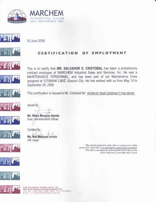 MARCHEM
rr$ *u$T!,{iAL $r{*Sg
{N'".} sHRVicEs ittc.
30 June 2008
CERTIFICATION OF EMPLOYMENT
This is to certify that MR. SALVADOR S. CRISTOBAL has been a probationary
contract employee of MARCHEM lndustrial Sales and Services, lnc. He was a
MAINTENANCE PERSONNEL, and has been part of our Maintenance Crew
assigned at CITIBANK LlBlS, Quezon City. He has worked with us from May 14 to
Sepfember 30, 2006.
This certification is issued to Mr. Cristobal for
Abelita
Officer
THE COLUMBIA TOWER LEVEL t.2
ORTIGAS AVENUE MANDALUYoNG CITY
'i'EL No 72.6.19e7 726.7A5e' FAX 733,e55 1
EMArL: !-iuirh4As renfl)vancneu.srz
*We remind recipient to uerif9 with our company t'or ualidity
of this COE. This COE is
This COE is not legitimote without MARCHEM Ot'ficial Seol,
and is ualid one (1) yeor after date of issue.
 