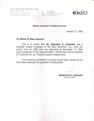 fu4c HXHCI NIETWOFIK, INC.
7th Flooe DFC Flace
2322 Fasong Tamo Extension
I 23 I tufakai i City, Plailippines
Tel. : (632) 889-8633
Fax : (632) 889-8644
E-mail : corp.offices@rngexeo.com.ph
Website : www.mgexeo.com-ph
Ena pIoYMENT C EnrI pIcATE
January 27,2006
To Whom It May Concern:
This is to certify that Mr. Salvador S. Cristobal was a
bonafide Project Employee of MG ExEo NETWoRK, INc., from the
period June 24, 2-005 and was separated on December 15, 2005
upon completion of the Huawei Project. He/She last held tlre position
of Technician for our Telecom Systems Department.
The foregoing ceftification is hereby issued upon request by the
aforecited employee for purposes of employment.
Berueorcro C. Sonrnno
Personnel Officer
 
