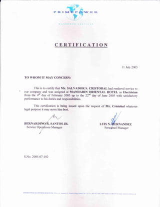 N'IINPO'F]R SER I(
ER.
t.. s
CERTIFICATION
11 July 2005
TO WHOM IT MAY CONCERN:
This is to certify that Mr. SALVADOR S. CRISTOBAL had rendered service to
our company and was assigned at MAITTDARIN ORIENTAL HOTEL as Electrician
from the 4h day of February 2005 up to the 22"d day of June 2005 with satisfactory
performance to his duties and responsibilities.
This certification is being issued upon the request of Mr. Cristobal whatever
legal purpose it may serve him best.
BERNARI) SANTOS JR
Service ions Manager
S.No. 2005-07-102
PRIMDPOITR MANPOITR SIIRVICES EDSA cdr Azutava St - Pinaekaisahm Makati Cit' Tel No 88t-:I57/882-2388 Telef& No 882-39".1 Lmail: Dnmepqr,aflenel oh
 