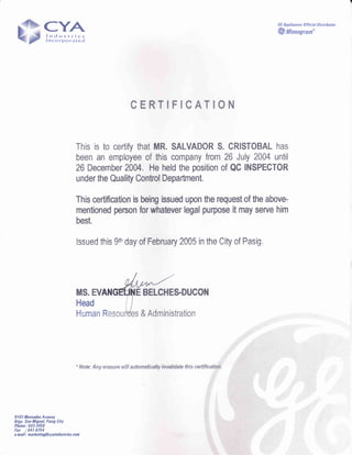 CYAlndustries
lncorporated
GE Appliances 0fficial Distribator
@Monogran"
CERTIFICATION
This is to certify that MR. SALVADOR S. CRISTOBAL has
been an employee of this company from 26 July 2004 until
26 December 2004. He held the psition of QC INSPEGTOR
under the Quality Control Department.
This certification is being issued upon the request of the above-
mentioned person for whatever legal punose it may serve him
best.
lssued this 9tr'day of February 2005 in the City of Pasig"
MS. EV E BELGHES.DUCON
Head
Human R & Administration
tl03 Mercedes Avenue
Rrgy. San Migael, Pasig City
Phone: 643-3456
fax :641-8754
e-nail: narketing@cyaindastiles.con
 