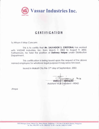 ass ilr Industries Inc.
cEBIIEIcAI!oN
To Whom lt Moy Concern;
This is to certify thot Mr. SALVADOR S. CRISTOBAL hos worked
with VASSAR lndustries, [nc. from Morch 7 , 2OO2 to August 9, 2002.
Furthermore, he held the position of Delivery Helper under Distribution
Deportment.
This certificotion is being issued upon the request of the obove
nomed employee for whotever legol purpose it moy serye him best.
lssued in Mokoti City this l Ttn daY of September, 2002'
/fmpo
(l-y' - - Q'11
Assistonf Vic ident - HRAD
7279 Molugog Street, Mokoti City, Melro Monilo, Philippines . P.O. Box 3l50 MCPO Mokoti, Philippines
Tel. Nos. 892-3991 to 95 / 892-4751 to 54 . For No. (632) 817-4949
 