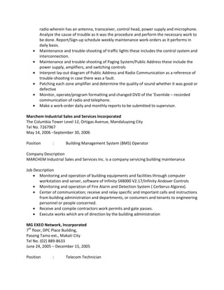 radio wherein has an antenna, transceiver, control head, power supply and microphone.
Analyze the cause of trouble as it was the procedure and perform the necessary work to
be done. Report/Sign-up schedule weekly maintenance work-orders as it performs in
daily basis.
• Maintenance and trouble-shooting of traffic lights these includes the control system and
interconnection.
• Maintenance and trouble-shooting of Paging System/Public Address these include the
power supply, amplifiers, and switching controls
• Interpret lay-out diagram of Public Address and Radio Communication as a reference of
trouble-shooting in case there was a fault.
• Patching each zone amplifier and determine the quality of sound whether it was good or
defective
• Monitor, operate/program formatting and changed DVD of the ‘Eventide – recorded
communication of radio and telephone.
• Make a work-order daily and monthly reports to be submitted to supervisor.
Marchem Industrial Sales and Services Incorporated
The Columbia Tower Level 12, Ortigas Avenue, Mandaluyong City
Tel No. 7267967
May 14, 2006 –September 30, 2006
Position : Building Management System (BMS) Operator
Company Description
MARCHEM Industrial Sales and Services Inc. is a company servicing building maintenance
Job Description
• Monitoring and operation of building equipments and facilities through computer
workstation and server, software of Infinity SX8000 V2.17/Infinity Andover Controls
• Monitoring and operation of Fire Alarm and Detection System ( Cerberus Algorex).
• Center of communication; receive and relay specific and important calls and instructions
from building administration and departments, or costumers and tenants to engineering
personnel or people concerned.
• Receive and compile contractors work permits and gate passes.
• Execute works which are of direction by the building administration
MG EXEO Network, Incorporated
7th
floor, DPC Place Building,
Pasong Tamo ext., Makati City
Tel No. (02) 889-8633
June 24, 2005 – December 15, 2005
Position : Telecom Technician
 
