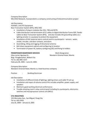 Company Description
MG EXEO Network, Incorporated is a company constructing of telecommunication project
Job Description
HUAWEI, and ZTE Equipment
Base Transceiver System (BTS), MSC/ BSC
• Installation of plug-in modules like CDU, TRX and DETR.
• Cable distribution and termination of E1 cables to digital distribution frame DDF, feeder
cables to Base Transceiver System (BTS), and also includes the grounding cables as a
lighting arrester in a purpose to protect the equipment.
• Installation of EAC (external alarm control) and its counterparts – sensors: water,
smoke, intruder, and door contacts, and alarm.
• Assembling, tilting and rigging of directional antenna
• Bolt-down equipment cabinet and configuring its location
• Termination of power AC, battery configuring (DC) and fixing its holders
PRIMEPOWER MANPOWER SERVICES Work Designation
Edsa corner Agutaya St., Mandarin Oriental Hotel, Manila
Brgy. Pinagkaisahan, Makati City
Tel no. (02) 881-3157
February 04, 2005 – June 22, 2005
Company Description
Mandarin Oriental Hotel, Manila is a hotel business company
Position : Building Electrician
Job Description
• Installation of different kinds of lightings, lighting timers and cable TV set-up
• Installation and repair of volume control this includes amplifier, power supply, and
speakers
• Maintains good working electrical conformance
• Trouble-shooting room’s relay control panel including its counterparts, electronics
switches and microprocessor control unit (MCU)
CYA INDUSTRIES
103 Mercedes Ave., San Miguel, Pasig City
Tel no. 643-3456
July 26, 2004 – January 8, 2005
 