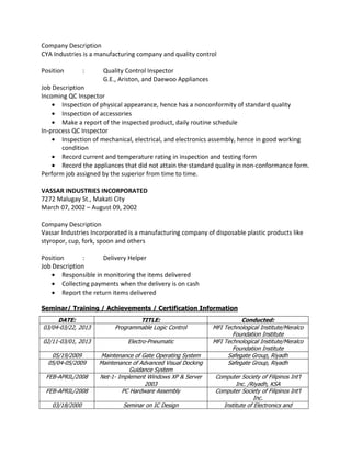 Company Description
CYA Industries is a manufacturing company and quality control
Position : Quality Control Inspector
G.E., Ariston, and Daewoo Appliances
Job Description
Incoming QC Inspector
• Inspection of physical appearance, hence has a nonconformity of standard quality
• Inspection of accessories
• Make a report of the inspected product, daily routine schedule
In-process QC Inspector
• Inspection of mechanical, electrical, and electronics assembly, hence in good working
condition
• Record current and temperature rating in inspection and testing form
• Record the appliances that did not attain the standard quality in non-conformance form.
Perform job assigned by the superior from time to time.
VASSAR INDUSTRIES INCORPORATED
7272 Malugay St., Makati City
March 07, 2002 – August 09, 2002
Company Description
Vassar Industries Incorporated is a manufacturing company of disposable plastic products like
styropor, cup, fork, spoon and others
Position : Delivery Helper
Job Description
• Responsible in monitoring the items delivered
• Collecting payments when the delivery is on cash
• Report the return items delivered
Seminar/ Training / Achievements / Certification Information
DATE: TITLE: Conducted:
03/04-03/22, 2013 Programmable Logic Control MFI Technological Institute/Meralco
Foundation Institute
02/11-03/01, 2013 Electro-Pneumatic MFI Technological Institute/Meralco
Foundation Institute
05/19/2009 Maintenance of Gate Operating System Safegate Group, Riyadh
05/04-05/2009 Maintenance of Advanced Visual Docking
Guidance System
Safegate Group, Riyadh
FEB-APRIL/2008 Net-1- Implement Windows XP & Server
2003
Computer Society of Filipinos Int’l
Inc. /Riyadh, KSA
FEB-APRIL/2008 PC Hardware Assembly Computer Society of Filipinos Int’l
Inc.
03/18/2000 Seminar on IC Design Institute of Electronics and
 