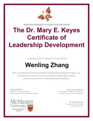 MCMASTER UNIVERSITY STUDENT SUCCESS CENTRE
The Dr. Mary E. Keyes
Certificate of
Leadership Development
is awarded on this 31st of March in the year 2016 to
Wenling Zhang
Sean Van Koughnett
Associate Vice-President (Students and
Learning) & Dean of Students, McMaster
University
Student Success Centre, McMaster Univer
Who, by completing all of the requirements of this leadership development program, has
demonstrated an enhanced capacity and efficacy to effect positive change
as well as a commitment to lifelong leadership development.
Jeremy Sandor
Manager, Student Development
Student Success Centre, McMaster University
Dr. Patrick Deane
President & Vice-Chancellor
McMaster University
 