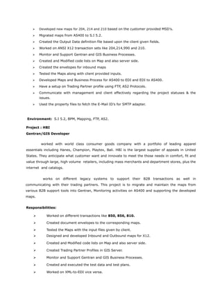  Developed new maps for 204, 214 and 210 based on the customer provided MSD's.
 Migrated maps from AS400 to S.I 5.2.
 Created the Output Data definition file based upon the client given fields.
 Worked on ANSI X12 transaction sets like 204,214,990 and 210.
 Monitor and Support Gentran and GIS Business Processes.
 Created and Modified code lists on Map and also server side.
 Created the envelopes for inbound maps
 Tested the Maps along with client provided inputs.
 Developed Maps and Business Process for AS400 to EDI and EDI to AS400.
 Have a setup on Trading Partner profile using FTP, AS2 Protocols.
 Communicate with management and client effectively regarding the project statuses & the
issues.
 Used the property files to fetch the E-Mail ID’s for SMTP adapter.
Environment: S.I 5.2, BPM, Mapping, FTP, AS2.
Project : HBI
Gentran/GIS Developer
worked with world class consumer goods company with a portfolio of leading apparel
essentials including Hanes, Champion, Playtex, Bali. HBI is the largest supplier of appeals in United
States. They anticipate what customer want and innovate to meet the those needs in comfort, fit and
value through large, high volume retailers, including mass merchants and department stores, plus the
internet and catalogs.
works on different legacy systems to support their B2B transactions as well in
communicating with their trading partners. This project is to migrate and maintain the maps from
various B2B support tools into Gentran, Monitoring activities on AS400 and supporting the developed
maps.
Responsibilities:
 Worked on different transactions like 850, 856, 810.
 Created document envelopes to the corresponding maps.
 Tested the Maps with the input files given by client.
 Designed and developed Inbound and Outbound maps for X12.
 Created and Modified code lists on Map and also server side.
 Created Trading Partner Profiles in GIS Server.
 Monitor and Support Gentran and GIS Business Processes.
 Created and executed the test data and test plans.
 Worked on XML-to-EDI vice versa.
 