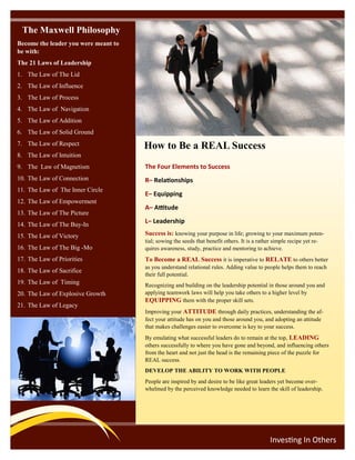 How to Be a REAL Success
Investing In Others
The Four Elements to Success
R– Relationships
E– Equipping
A– Attitude
L– Leadership
Success is: knowing your purpose in life; growing to your maximum poten-
tial; sowing the seeds that benefit others. It is a rather simple recipe yet re-
quires awareness, study, practice and mentoring to achieve.
To Become a REAL Success it is imperative to RELATE to others better
as you understand relational rules. Adding value to people helps them to reach
their full potential.
Recognizing and building on the leadership potential in those around you and
applying teamwork laws will help you take others to a higher level by
EQUIPPING them with the proper skill sets.
Improving your ATTITUDE through daily practices, understanding the af-
fect your attitude has on you and those around you, and adopting an attitude
that makes challenges easier to overcome is key to your success.
By emulating what successful leaders do to remain at the top, LEADING
others successfully to where you have gone and beyond, and influencing others
from the heart and not just the head is the remaining piece of the puzzle for
REAL success.
DEVELOP THE ABILITY TO WORK WITH PEOPLE
People are inspired by and desire to be like great leaders yet become over-
whelmed by the perceived knowledge needed to learn the skill of leadership.
The Maxwell Philosophy
Become the leader you were meant to
be with:
The 21 Laws of Leadership
1. The Law of The Lid
2. The Law of Influence
3. The Law of Process
4. The Law of Navigation
5. The Law of Addition
6. The Law of Solid Ground
7. The Law of Respect
8. The Law of Intuition
9. The Law of Magnetism
10. The Law of Connection
11. The Law of The Inner Circle
12. The Law of Empowerment
13. The Law of The Picture
14. The Law of The Buy-In
15. The Law of Victory
16. The Law of The Big -Mo
17. The Law of Priorities
18. The Law of Sacrifice
19. The Law of Timing
20. The Law of Explosive Growth
21. The Law of Legacy
 