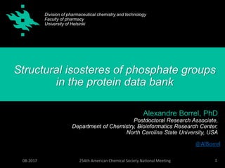 1254th American Chemical Society National Meeting08-2017
Structural isosteres of phosphate groups
in the protein data bank
Alexandre Borrel, PhD
Postdoctoral Research Associate,
Department of Chemistry, Bioinformatics Research Center,
North Carolina State University, USA
Division of pharmaceutical chemistry and technology
Faculty of pharmacy
University of Helsinki
@AlBorrel
 