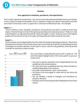 The DISC Index Four Components of Behavior
AlexBandeira
Copyright 2015 Innermetrix Incorporated • All rights reserved 10
Cautious
Your approach to standards, procedures, and expectations.
The C in DISC represents Cautiousness. Your score on the scale represented below shows your location
on the C spectrum based on the pattern of your responses. A high score doesn't mean good, and a low
score doesn't mean bad, as this is a spectrum or continuum of behavioral traits. For example:
Higher C —
Tend to adhere to rules, standards, procedures, and protocol set by those in authority whom they
respect. They like things to be done the right way according to the operating manual. "Rules are made
to be followed" is an appropriate motto for those with higher C scores. They have some of the highest
quality control interests of any of the styles and frequently wish others would do the same.
Lower C —
Tend to operate more independently from the rules and standard operating procedures. They tend to
be bottom-line oriented. If they find an easier way to do something, they'll do it by developing a variety
of strategies as situations demand. To the Lower C scores, rules are only guidelines, and may be bent
or broken as necessary to obtain results.
0
10
20
30
40
50
60
70
80
90
100
Natural 32 /Adaptive 53 Your score shows a moderately low score on the 'C' spectrum. The
comments below highlight some of the traits specific to just your
unique score.
• You tend to operate somewhat more independently from the
established rules and procedures.
• You view rules more as guidelines that may need to be bent or
modified depending on the situation.
• You prefer varied activities, never a dull moment.
• You prefer to be encouraged to create and try new ideas and
procedures.
• You can develop a variety of strategies and procedures as
situations demand.
• Youlikeanenvironmentthatprovidesindependencefromdirect
control.
 