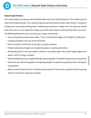 The DISC Index Natural Style Pattern Overview
AlexBandeira
Copyright 2015 Innermetrix Incorporated • All rights reserved 11
Natural Style Pattern:
Your natural style is the way you tend to behave when you aren't thinking about it. This is where you are
most comfortable (natural). This is also the style you will revert back to when under stress or moving too
quickly to be consciously thinking about modifying your behavior. Finally, this is the style you should
seek to be true to in your daily roles. Being natural will return better results with less effort and stress.
The following statements are true to just your unique natural style:
• Very strong verbal and persuasive skills. This is created by the Higher D and Higher I preferences.
• A strong competitor and very active self-starter.
• Likes to maintain control over the project or system activities.
• Projects emotional strength and a leadership power in working with others.
• All plotting points in the score pattern indicate a very active agent who makes things happen and
doesn't wait for things to happen.
• Highlevelofdecisiveness,coupledwithhighinfluencingskills. TheHigherDandItraitsarenearlytied.
• Shows the rare skill of being able to manipulate people (in a positive way) without their noticing the
manipulation.
• Able to combine both direction of others and persuasion of others into a powerful skill of inspiring
others to reach their maximum potential.
 