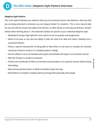 The DISC Index Adaptive Style Pattern Overview
AlexBandeira
Copyright 2015 Innermetrix Incorporated • All rights reserved 12
Adaptive Style Pattern:
This is the style of behavior you adapt to when you are conscious of your own behavior, when you feel
you are being observed or whenever you are trying to better fit a situation. This is not a natural style
for you, but still one of your two styles none-the-less. In other words, it is the way you feel you "should"
behave when thinking about it. The statements below are specific to your individual Adaptive style:
• Motivated to bring a high optimism and a desire to win on projects and assignments.
• Wants to be seen as one who has ability to take the seed of an idea and make it develop into a
successful solution.
• Shows a special characteristic of being able to help others on the team to visualize the activities
necessary to lead to success in a complex project or design.
• Has the ability to carry out detailed action plans and verbalize the steps in an articulate manner.
• May fear losing on a project or proposal.
• Tends to be considerate of others on the team and persuades in an assertive manner without being
demanding.
• May overuse position power or detail orientation to get own way.
• Motivated to accomplish complex tasks by working enthusiastically with people.
 