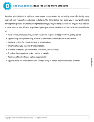 The DISC Index Ideas for Being More Effective
AlexBandeira
Copyright 2015 Innermetrix Incorporated • All rights reserved 13
Based on your behavioral style there are certain opportunities for becoming more effective by being
aware of how you prefer, and enjoy, to behave. The items below may assist you in your professional
development growth. By understanding these items you may find explanations for why you may be stuck
in some areas of your life and why other aspects give you no trouble at all. You could be more effective
by:
• Have variety, many activities, and an occasional surprise to keep you from getting bored.
• Opportunity for rapid learning, a broad scope of responsibilities and advancement.
• Having a system for record-keeping or organization.
• Watching how you express strong emotions.
• Freedom to express your own ideas, initiatives, and creativity.
• Freedom from repetitive tasks, routine, or details.
• Positions of leadership or higher responsibility.
• Opportunities for involvement with a wide variety of people both internal and external.
 