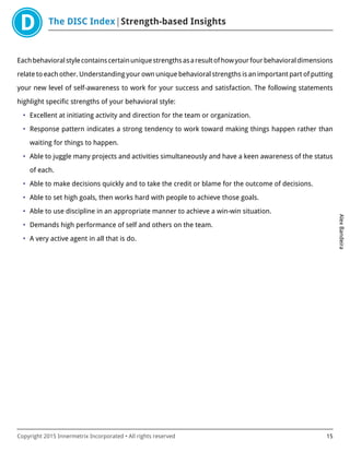 The DISC Index Strength-based Insights
AlexBandeira
Copyright 2015 Innermetrix Incorporated • All rights reserved 15
Eachbehavioralstylecontainscertainuniquestrengthsasaresultofhowyourfourbehavioraldimensions
relate to each other. Understanding your own unique behavioral strengths is an important part of putting
your new level of self-awareness to work for your success and satisfaction. The following statements
highlight specific strengths of your behavioral style:
• Excellent at initiating activity and direction for the team or organization.
• Response pattern indicates a strong tendency to work toward making things happen rather than
waiting for things to happen.
• Able to juggle many projects and activities simultaneously and have a keen awareness of the status
of each.
• Able to make decisions quickly and to take the credit or blame for the outcome of decisions.
• Able to set high goals, then works hard with people to achieve those goals.
• Able to use discipline in an appropriate manner to achieve a win-win situation.
• Demands high performance of self and others on the team.
• A very active agent in all that is do.
 