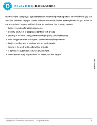 The DISC Index Ideal Job/Climate
AlexBandeira
Copyright 2015 Innermetrix Incorporated • All rights reserved 16
Your behavioral style plays a significant role in determining what aspects of an environment you like.
The items below will help you understand what will define an ideal working climate for you. Based on
how you prefer to behave, an ideal climate for you is one that provides you with:
• Public recognition for accomplishments.
• Building a network of people and contacts with groups.
• Security in the work setting to maintain high quality control standards.
• Operating procedures that support sometimes complex processes.
• Projects needing you to motivate and persuade people.
• Variety in the work tasks and multiple projects.
• A democratic supervisor and work environment.
• Activities with many opportunities for interaction with people.
 