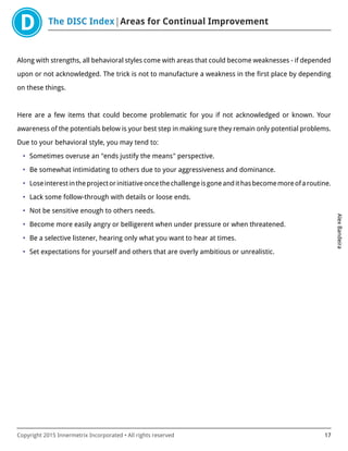 The DISC Index Areas for Continual Improvement
AlexBandeira
Copyright 2015 Innermetrix Incorporated • All rights reserved 17
Along with strengths, all behavioral styles come with areas that could become weaknesses - if depended
upon or not acknowledged. The trick is not to manufacture a weakness in the first place by depending
on these things.
Here are a few items that could become problematic for you if not acknowledged or known. Your
awareness of the potentials below is your best step in making sure they remain only potential problems.
Due to your behavioral style, you may tend to:
• Sometimes overuse an "ends justify the means" perspective.
• Be somewhat intimidating to others due to your aggressiveness and dominance.
• Loseinterestintheprojectorinitiativeoncethechallengeisgoneandithasbecomemoreofaroutine.
• Lack some follow-through with details or loose ends.
• Not be sensitive enough to others needs.
• Become more easily angry or belligerent when under pressure or when threatened.
• Be a selective listener, hearing only what you want to hear at times.
• Set expectations for yourself and others that are overly ambitious or unrealistic.
 