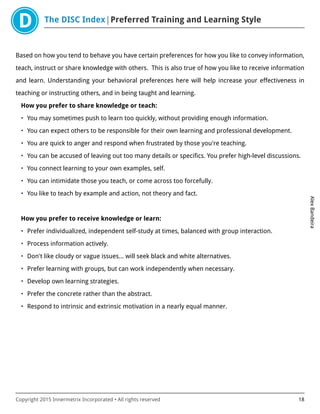 The DISC Index Preferred Training and Learning Style
AlexBandeira
Copyright 2015 Innermetrix Incorporated • All rights reserved 18
Based on how you tend to behave you have certain preferences for how you like to convey information,
teach, instruct or share knowledge with others. This is also true of how you like to receive information
and learn. Understanding your behavioral preferences here will help increase your effectiveness in
teaching or instructing others, and in being taught and learning.
How you prefer to share knowledge or teach:
• You may sometimes push to learn too quickly, without providing enough information.
• You can expect others to be responsible for their own learning and professional development.
• You are quick to anger and respond when frustrated by those you're teaching.
• You can be accused of leaving out too many details or specifics. You prefer high-level discussions.
• You connect learning to your own examples, self.
• You can intimidate those you teach, or come across too forcefully.
• You like to teach by example and action, not theory and fact.
How you prefer to receive knowledge or learn:
• Prefer individualized, independent self-study at times, balanced with group interaction.
• Process information actively.
• Don't like cloudy or vague issues… will seek black and white alternatives.
• Prefer learning with groups, but can work independently when necessary.
• Develop own learning strategies.
• Prefer the concrete rather than the abstract.
• Respond to intrinsic and extrinsic motivation in a nearly equal manner.
 