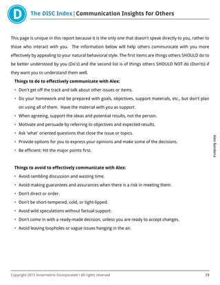 The DISC Index Communication Insights for Others
AlexBandeira
Copyright 2015 Innermetrix Incorporated • All rights reserved 19
This page is unique in this report because it is the only one that doesn't speak directly to you, rather to
those who interact with you. The information below will help others communicate with you more
effectively by appealing to your natural behavioral style. The first items are things others SHOULD do to
be better understood by you (Do's) and the second list is of things others SHOULD NOT do (Don'ts) if
they want you to understand them well.
Things to do to effectively communicate with Alex:
• Don't get off the track and talk about other issues or items.
• Do your homework and be prepared with goals, objectives, support materials, etc., but don't plan
on using all of them. Have the material with you as support.
• When agreeing, support the ideas and potential results, not the person.
• Motivate and persuade by referring to objectives and expected results.
• Ask 'what' oriented questions that close the issue or topics.
• Provide options for you to express your opinions and make some of the decisions.
• Be efficient: Hit the major points first.
Things to avoid to effectively communicate with Alex:
• Avoid rambling discussion and wasting time.
• Avoid making guarantees and assurances when there is a risk in meeting them.
• Don't direct or order.
• Don't be short-tempered, cold, or tight-lipped.
• Avoid wild speculations without factual support.
• Don't come in with a ready-made decision, unless you are ready to accept changes.
• Avoid leaving loopholes or vague issues hanging in the air.
 