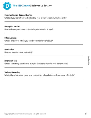 The DISC Index Relevance Section
AlexBandeira
Copyright 2015 Innermetrix Incorporated • All rights reserved 21
Communication Dos and Don'ts:
What did you learn from understanding your preferred communication style?
___________________________________________________________________________________________________________
Ideal Job Climate:
How well does your current climate fit your behavioral style?
___________________________________________________________________________________________________________
Effectiveness:
What is one way in which you could become more effective?
___________________________________________________________________________________________________________
Motivation:
How can you stay more motivated?
___________________________________________________________________________________________________________
Improvement:
What is something you learned that you can use to improve your performance?
___________________________________________________________________________________________________________
Training/Learning:
What did you learn that could help you instruct others better, or learn more effectively?
___________________________________________________________________________________________________________
 
