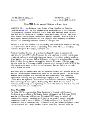 FOR IMMEDIATE RELEASE FOR INFORMATION:
September 30, 2016 Muriel Mosher, 207-623-0680
Maine MEP director appointed to trade assistance board
AUGUSTA, Me. – Larry Robinson, center director at Mane Manufacturing Extension
Partnership (Maine MEP), has been appointed to the board of directors of the New England
Trade Adjustment Assistance Center (NETAAC), Maine MEP announced today. Through a
grant from the U.S. Department of Commerce, Massachusetts-based NETAAC offers cost-
shared assistance to New England manufacturers impacted by imports. NETAAC’s goal is to
help companies increase profitability and retain employees while competing with imported
products. Gov. Paul LePage appointed Robinson to a one-year term.
“Because of Maine MEP’s similar focus on consulting with manufacturers to improve efficiency
and competitiveness, I look forward to representing Maine on the NETAAC and helping
companies throughout New England,” Robinson said.
As a board member, Robinson will join other New England business in managing and
supervising the work of NETAAC. Companies that have experience at least a 5 percent decline
in sales and employment, due in part to increasing imports of competitive products, are eligible
for participation in the program. Federal funds cover a portion of the cost of consulting services
designed to help the firm improve its competitive position. The amount of funding varies
according to the size of the request, available resources and the company’s needs. NETAAC has
aided manufacturers across varied sectors, such as apparel, furniture, high-tech, electronics,
medical devices and others.
As a Maine MEP staff member since 2004 and center director since 2012, Robinson has led the
field staff’s efforts to foster manufacturing innovation and economic growth. “Larry has helped
numerous Maine companies with market studies, lean manufacturing, plant engineering
improvements and many other goals and strategies employed by NETAAC,” said Muriel
Mosher, Maine MEP president. “We are proud of the experience and expertise Larry brings to
their work throughout New England.” Before joining Maine MEP, Robinson worked in
electronics manufacturing and in engineering, and served with distinction in the U.S. Navy and
currently serves in the U.S. Naval Reserves.
About Maine MEP
The Maine MEP is a program of the Maine Department of Economic and Community
Development and an affiliate of the National Institute of Standards and Technology (NIST)
under the U.S. Department of Commerce. The national MEP system is a network of
manufacturing extension centers that provide business and technical assistance to smaller
manufacturers in all 50 states, the District of Columbia and Puerto Rico. Through MEP,
manufacturers have access to more than 2,000 manufacturing and business professionals whose
job is to help firms make changes that lead to greater productivity, increased profits and
 
