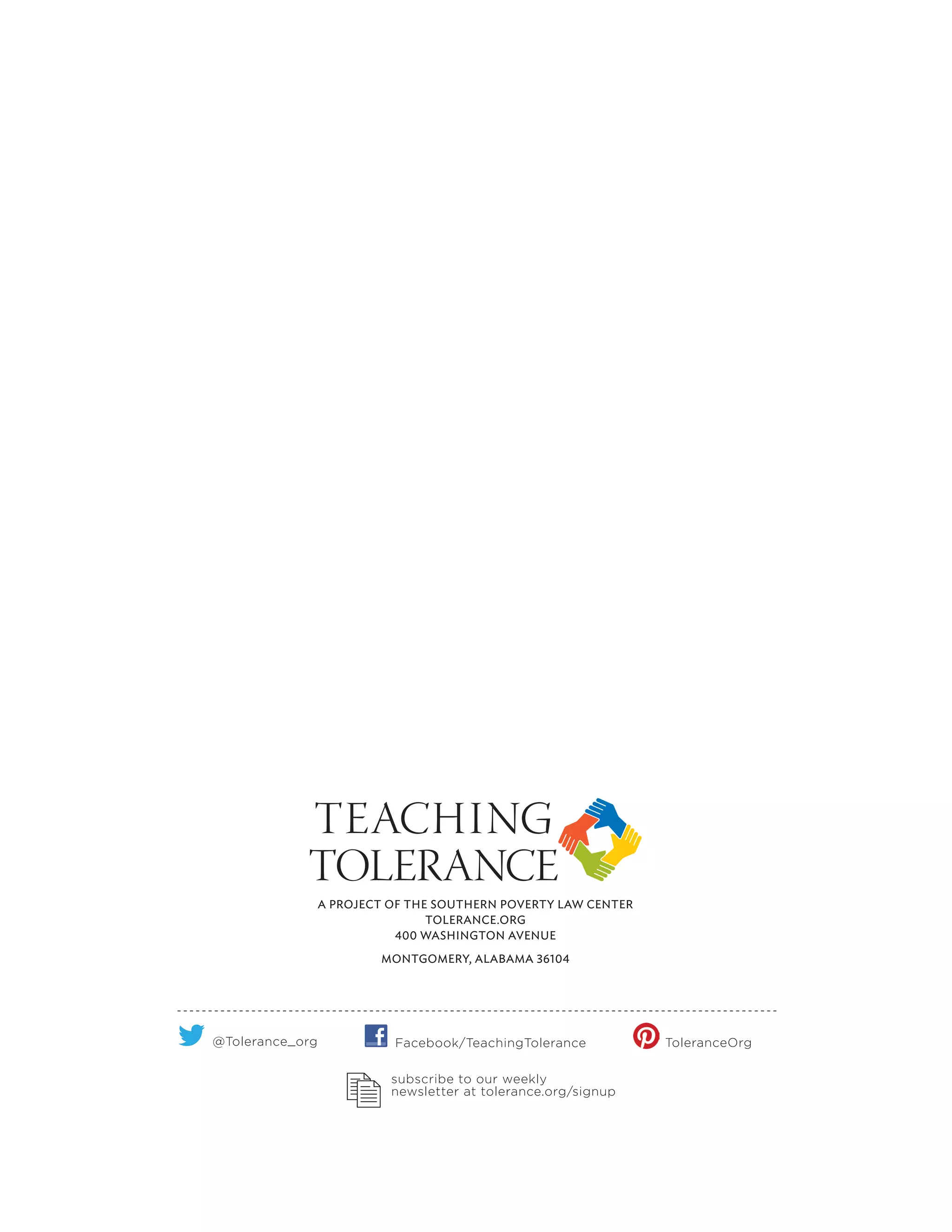 A PROJECT OF THE SOUTHERN POVERTY LAW CENTER
TOLERANCE.ORG
400 WASHINGTON AVENUE
MONTGOMERY, ALABAMA 36104
subscribe to our weekly
newsletter at tolerance.org/signup
@Tolerance_org Facebook/TeachingTolerance ToleranceOrg
 