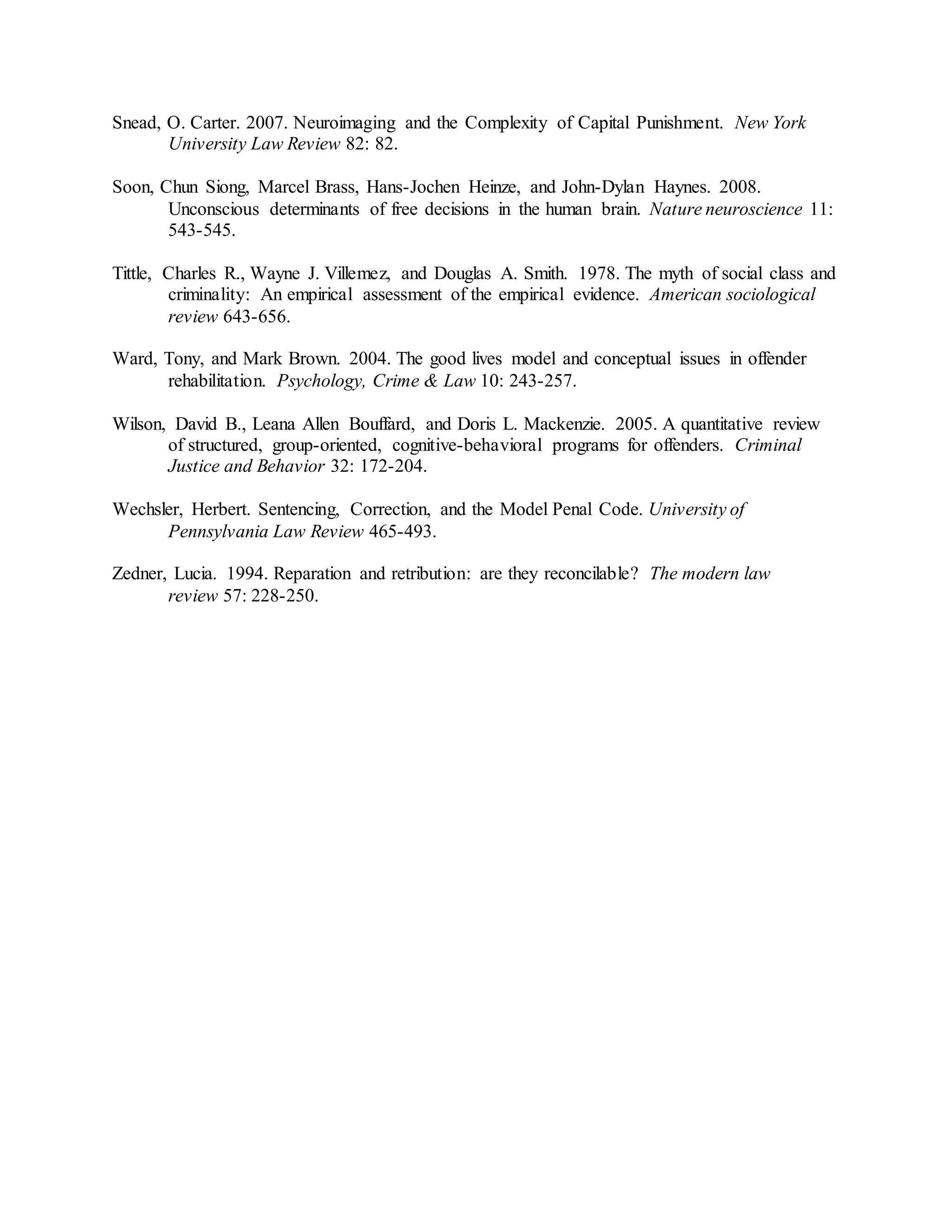 Snead, O. Carter. 2007. Neuroimaging and the Complexity of Capital Punishment. New York
University Law Review 82: 82.
Soon, Chun Siong, Marcel Brass, Hans-Jochen Heinze, and John-Dylan Haynes. 2008.
Unconscious determinants of free decisions in the human brain. Nature neuroscience 11:
543-545.
Tittle, Charles R., Wayne J. Villemez, and Douglas A. Smith. 1978. The myth of social class and
criminality: An empirical assessment of the empirical evidence. American sociological
review 643-656.
Ward, Tony, and Mark Brown. 2004. The good lives model and conceptual issues in offender
rehabilitation. Psychology, Crime & Law 10: 243-257.
Wilson, David B., Leana Allen Bouffard, and Doris L. Mackenzie. 2005. A quantitative review
of structured, group-oriented, cognitive-behavioral programs for offenders. Criminal
Justice and Behavior 32: 172-204.
Wechsler, Herbert. Sentencing, Correction, and the Model Penal Code. University of
Pennsylvania Law Review 465-493.
Zedner, Lucia. 1994. Reparation and retribution: are they reconcilable? The modern law
review 57: 228-250.
 