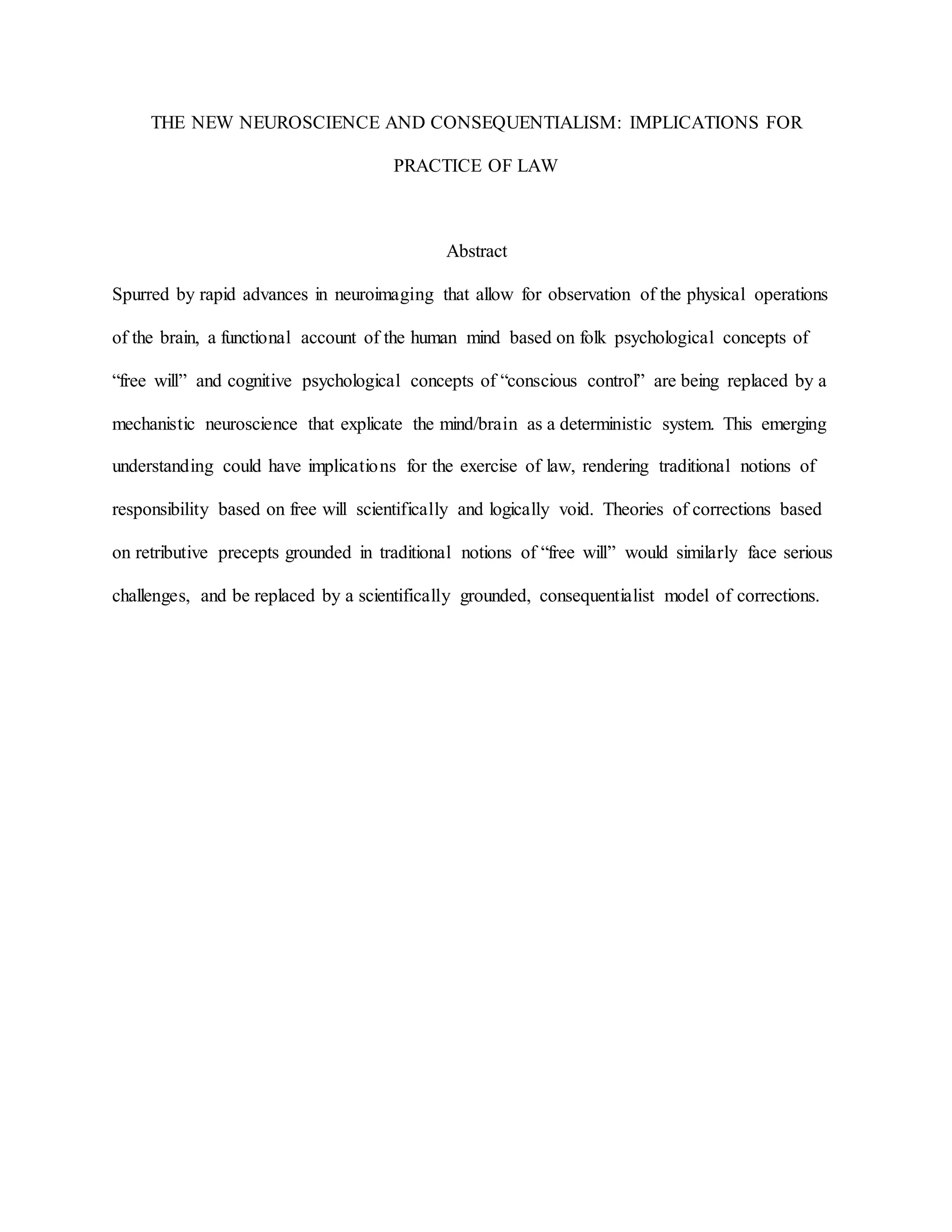 THE NEW NEUROSCIENCE AND CONSEQUENTIALISM: IMPLICATIONS FOR
PRACTICE OF LAW
Abstract
Spurred by rapid advances in neuroimaging that allow for observation of the physical operations
of the brain, a functional account of the human mind based on folk psychological concepts of
“free will” and cognitive psychological concepts of “conscious control” are being replaced by a
mechanistic neuroscience that explicate the mind/brain as a deterministic system. This emerging
understanding could have implications for the exercise of law, rendering traditional notions of
responsibility based on free will scientifically and logically void. Theories of corrections based
on retributive precepts grounded in traditional notions of “free will” would similarly face serious
challenges, and be replaced by a scientifically grounded, consequentialist model of corrections.
 