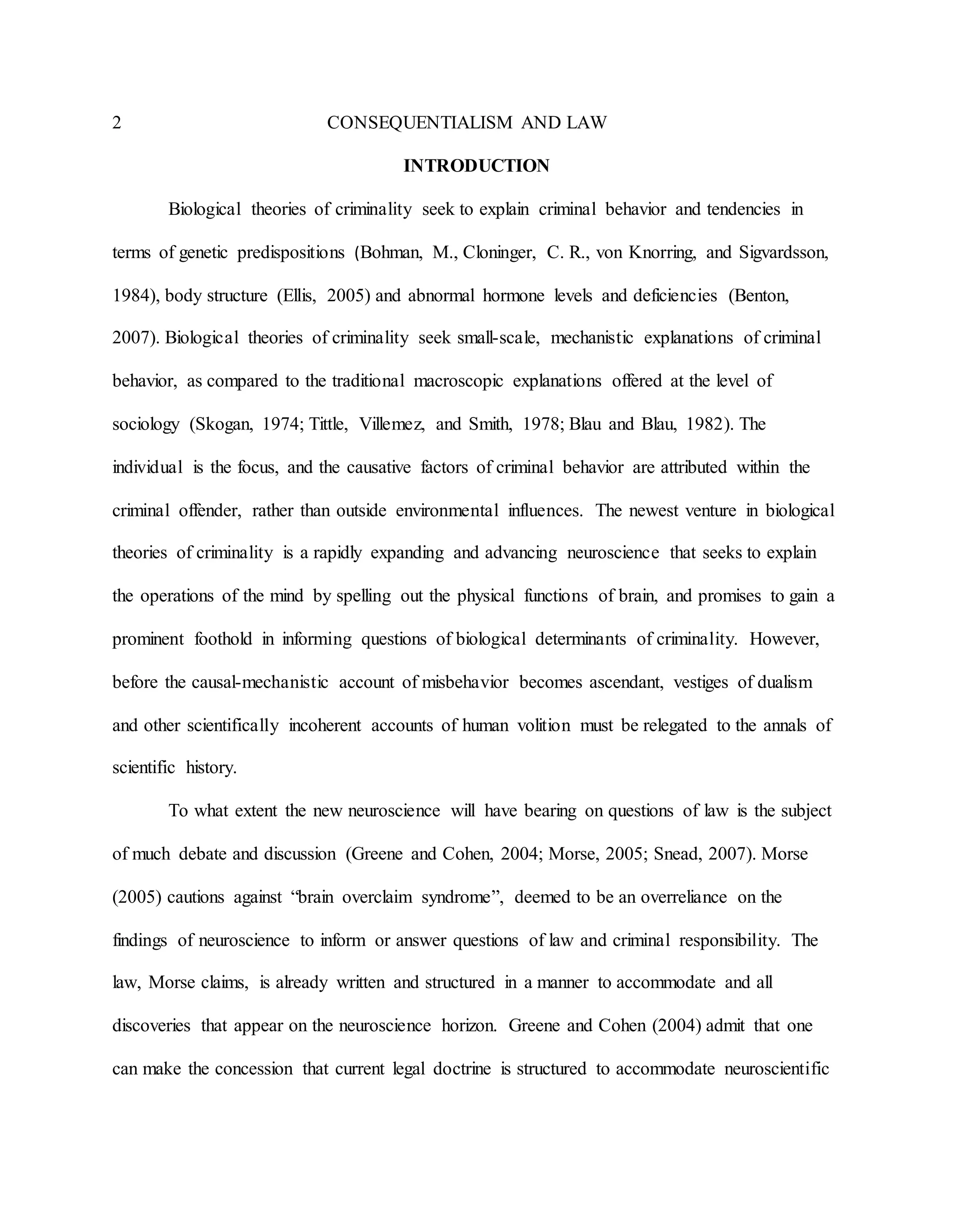 2 CONSEQUENTIALISM AND LAW
INTRODUCTION
Biological theories of criminality seek to explain criminal behavior and tendencies in
terms of genetic predispositions (Bohman, M., Cloninger, C. R., von Knorring, and Sigvardsson,
1984), body structure (Ellis, 2005) and abnormal hormone levels and deficiencies (Benton,
2007). Biological theories of criminality seek small-scale, mechanistic explanations of criminal
behavior, as compared to the traditional macroscopic explanations offered at the level of
sociology (Skogan, 1974; Tittle, Villemez, and Smith, 1978; Blau and Blau, 1982). The
individual is the focus, and the causative factors of criminal behavior are attributed within the
criminal offender, rather than outside environmental influences. The newest venture in biological
theories of criminality is a rapidly expanding and advancing neuroscience that seeks to explain
the operations of the mind by spelling out the physical functions of brain, and promises to gain a
prominent foothold in informing questions of biological determinants of criminality. However,
before the causal-mechanistic account of misbehavior becomes ascendant, vestiges of dualism
and other scientifically incoherent accounts of human volition must be relegated to the annals of
scientific history.
To what extent the new neuroscience will have bearing on questions of law is the subject
of much debate and discussion (Greene and Cohen, 2004; Morse, 2005; Snead, 2007). Morse
(2005) cautions against “brain overclaim syndrome”, deemed to be an overreliance on the
findings of neuroscience to inform or answer questions of law and criminal responsibility. The
law, Morse claims, is already written and structured in a manner to accommodate and all
discoveries that appear on the neuroscience horizon. Greene and Cohen (2004) admit that one
can make the concession that current legal doctrine is structured to accommodate neuroscientific
 
