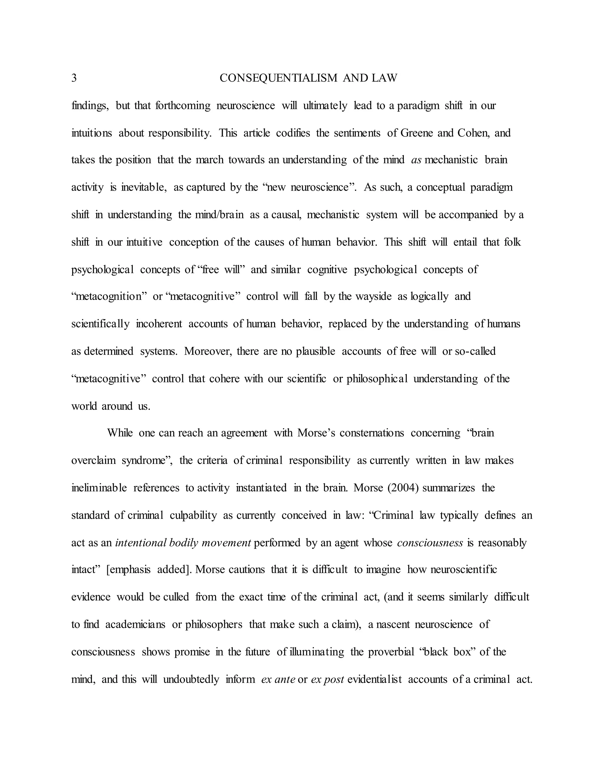 3 CONSEQUENTIALISM AND LAW
findings, but that forthcoming neuroscience will ultimately lead to a paradigm shift in our
intuitions about responsibility. This article codifies the sentiments of Greene and Cohen, and
takes the position that the march towards an understanding of the mind as mechanistic brain
activity is inevitable, as captured by the “new neuroscience”. As such, a conceptual paradigm
shift in understanding the mind/brain as a causal, mechanistic system will be accompanied by a
shift in our intuitive conception of the causes of human behavior. This shift will entail that folk
psychological concepts of “free will” and similar cognitive psychological concepts of
“metacognition” or “metacognitive” control will fall by the wayside as logically and
scientifically incoherent accounts of human behavior, replaced by the understanding of humans
as determined systems. Moreover, there are no plausible accounts of free will or so-called
“metacognitive” control that cohere with our scientific or philosophical understanding of the
world around us.
While one can reach an agreement with Morse’s consternations concerning “brain
overclaim syndrome”, the criteria of criminal responsibility as currently written in law makes
ineliminable references to activity instantiated in the brain. Morse (2004) summarizes the
standard of criminal culpability as currently conceived in law: “Criminal law typically defines an
act as an intentional bodily movement performed by an agent whose consciousness is reasonably
intact” [emphasis added]. Morse cautions that it is difficult to imagine how neuroscientific
evidence would be culled from the exact time of the criminal act, (and it seems similarly difficult
to find academicians or philosophers that make such a claim), a nascent neuroscience of
consciousness shows promise in the future of illuminating the proverbial “black box” of the
mind, and this will undoubtedly inform ex ante or ex post evidentialist accounts of a criminal act.
 